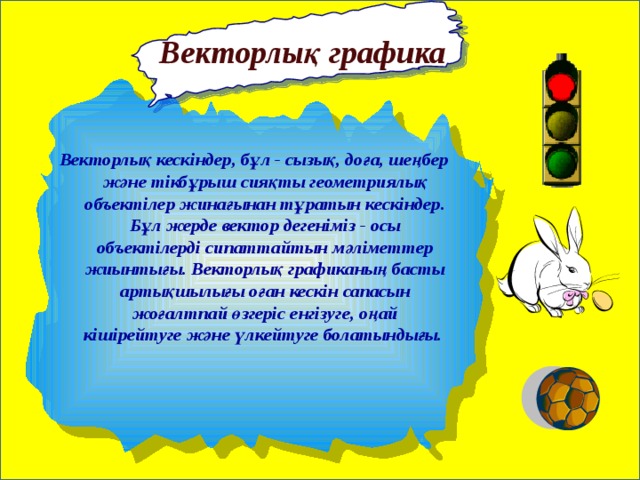   Векторлық графика Векторлық кескіндер, бұл - сызық, доға, шеңбер және тікбұрыш сияқты геометриялық объектілер жинағынан тұратын кескіндер. Бұл жерде вектор дегеніміз - осы объектілерді сипаттайтын мәліметтер жиынтығы. Векторлық графиканың басты артықшылығы оған кескін сапасын жоғалтпай өзгеріс енгізуге, оңай кішірейтуге және үлкейтуге болатындығы. 