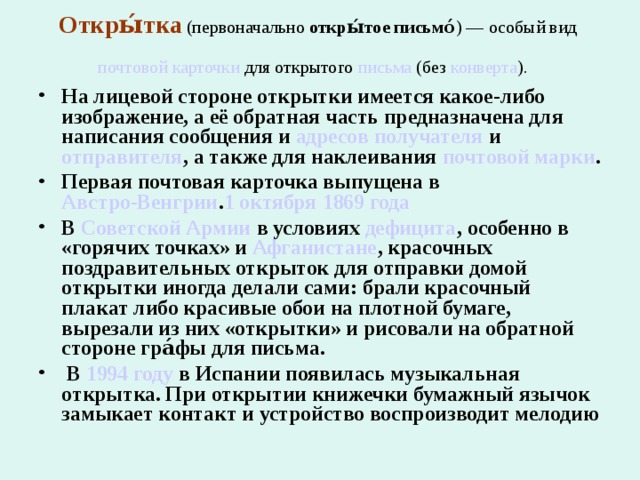 Откры́тка  (первоначально  откры́тое письмо́ ) — особый вид  почтовой карточки  для открытого  письма  (без конверта ).   На лицевой стороне открытки имеется какое-либо изображение, а её обратная часть предназначена для написания сообщения и  адресов   получателя  и  отправителя , а также для наклеивания  почтовой марки . Первая почтовая карточка выпущена в  Австро-Венгрии . 1 октября   1869 года  В  Советской Армии  в условиях  дефицита , особенно в «горячих точках» и  Афганистане , красочных поздравительных открыток для отправки домой открытки иногда делали сами: брали красочный плакат либо красивые обои на плотной бумаге, вырезали из них «открытки» и рисовали на обратной стороне гра́фы для письма.  В  1994 году  в Испании появилась музыкальная открытка. При открытии книжечки бумажный язычок замыкает контакт и устройство воспроизводит мелодию 