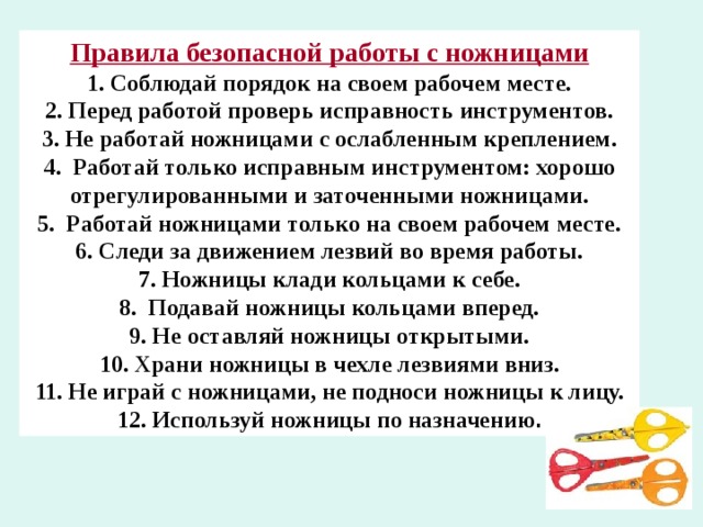 Правила безопасной работы с ножницами 1.  Соблюдай порядок на своем рабочем месте. 2. Перед работой проверь исправность инструментов. 3. Не работай ножницами с ослабленным креплением. 4. Работай только исправным инструментом: хорошо отрегулированны­ми и заточенными ножницами. 5. Работай ножницами только на своем рабочем месте. 6. Следи за движением лезвий во время работы. 7. Ножницы клади кольцами к себе. 8. Подавай ножницы кольцами вперед. 9. Не оставляй ножницы открытыми. 10. Храни ножницы в чехле лезвиями вниз. 11. Не играй с ножницами, не подноси ножницы к лицу. 12. Используй ножницы по назначению . 