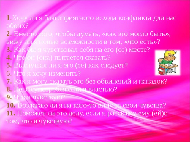 1 . Хочу ли я благоприятного исхода конфликта для нас обоих?  2 . Вместо того, чтобы думать, «как это могло быть», вижу ли я новые возможности в том, «что есть»?  3. Как бы я чувствовал себя на его (ее) месте?  4. Что он (она) пытается сказать?  5.  Выслушал ли я его (ее) как следует?  6. Что я хочу изменить?  7. Как я могу сказать это без обвинений и нападок?  8. Не злоупотребляю ли я властью?  9.  Что я чувствую?  10.  Возлагаю ли я на кого-то вину за свои чувства?  11. Поможет ли это делу, если я расскажу ему (ей)о том, что я чувствую? 