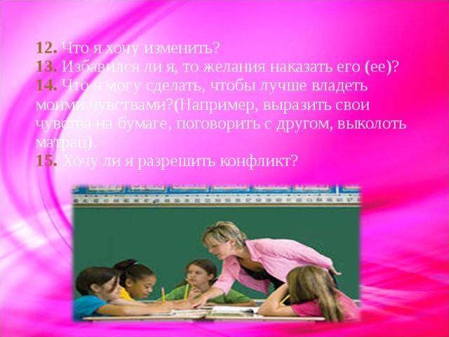 12.  Что я хочу изменить?  13.  Избавился ли я, то желания наказать его (ее)?  14. Что я могу сделать, чтобы лучше владеть моими чувствами?(Например, выразить свои чувства на бумаге, поговорить с другом, выколоть матрац).  15. Хочу ли я разрешить конфликт? 