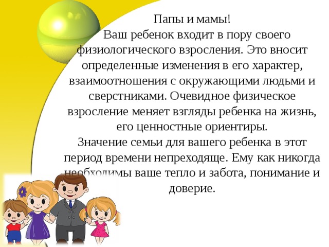 Папы и мамы!  Ваш ребенок входит в пору своего физиологического взросления. Это вносит определенные изменения в его характер, взаимоотношения с окружающими людьми и сверстниками. Очевидное физическое взросление меняет взгляды ребенка на жизнь, его ценностные ориентиры.  Значение семьи для вашего ребенка в этот период времени непреходяще. Ему как никогда необходимы ваше тепло и забота, понимание и доверие.   