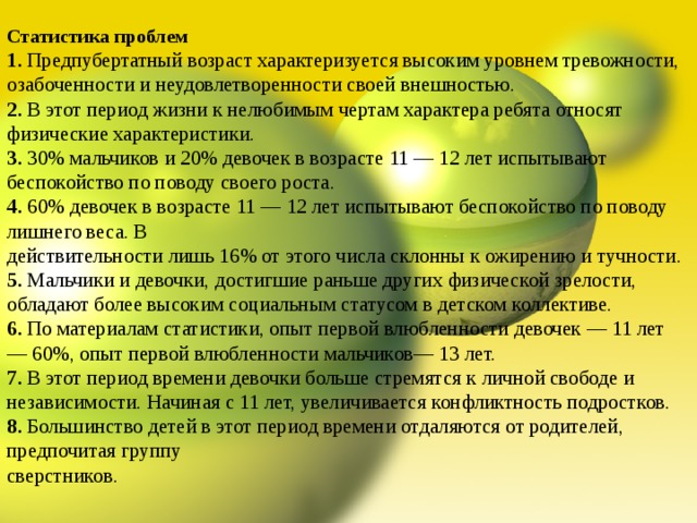 Статистика проблем 1. Предпубертатный возраст характеризуется высоким уровнем тревожности, озабоченности и неудовлетворенности своей внешностью. 2. В этот период жизни к нелюбимым чертам характера ребята относят физические характеристики. 3. 30% мальчиков и 20% девочек в возрасте 11 — 12 лет испытывают беспокойство по поводу своего роста. 4. 60% девочек в возрасте 11 — 12 лет испытывают беспокойство по поводу лишнего веса. В действительности лишь 16% от этого числа склонны к ожирению и тучности. 5. Мальчики и девочки, достигшие раньше других физической зрелости, обладают более высоким социальным статусом в детском коллективе. 6. По материалам статистики, опыт первой влюбленности девочек — 11 лет — 60%, опыт первой влюбленности мальчиков— 13 лет. 7. В этот период времени девочки больше стремятся к личной свободе и независимости. Начиная с 11 лет, увеличивается конфликтность подростков. 8. Большинство детей в этот период времени отдаляются от родителей, предпочитая группу сверстников. 