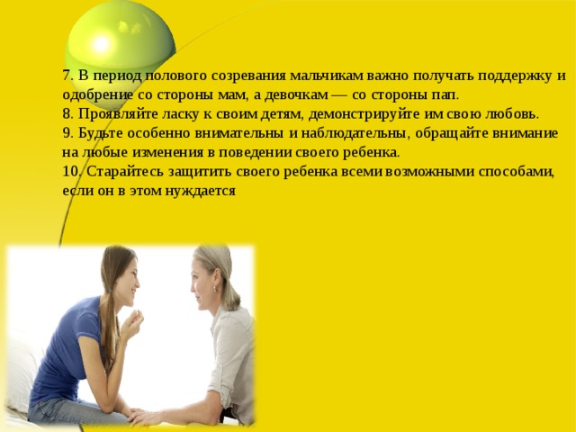 7. В период полового созревания мальчикам важно получать поддержку и одобрение со стороны мам, а девочкам — со стороны пап.  8. Проявляйте ласку к своим детям, демонстрируйте им свою любовь.  9. Будьте особенно внимательны и наблюдательны, обращайте внимание на любые изменения в поведении своего ребенка.  10. Старайтесь защитить своего ребенка всеми возможными способами, если он в этом нуждается 