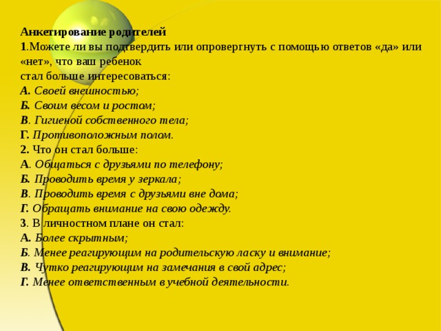 Анкетирование родителей  1 .Можете ли вы подтвердить или опровергнуть с помощью ответов «да» или «нет», что ваш ребенок  стал больше интересоваться:  А. Своей внешностью;  Б. Своим весом и ростом;  В . Гигиеной собственного тела;  Г.  Противоположным полом.  2. Что он стал больше:  А . Общаться с друзьями по телефону;  Б. Проводить время у зеркала;  В . Проводить время с друзьями вне дома;  Г. Обращать внимание на свою одежду.  3 . В личностном плане он стал:  А . Более скрытным;  Б . Менее реагирующим на родительскую ласку и внимание;  В. Чутко реагирующим на замечания в свой адрес;  Г. Менее ответственным в учебной деятельности.   