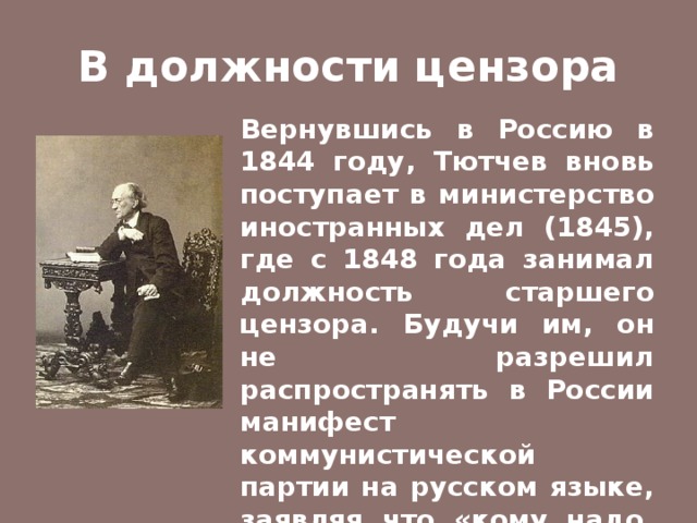 В должности цензора Вернувшись в Россию в 1844 году, Тютчев вновь поступает в министерство иностранных дел (1845), где с 1848 года занимал должность старшего цензора. Будучи им, он не разрешил распространять в России манифест коммунистической партии на русском языке, заявляя что «кому надо, прочтут и на немецком». 