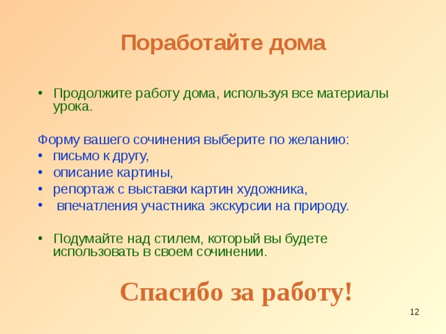 Поработайте дома Продолжите работу дома, используя все материалы урока. Форму вашего сочинения выберите по желанию: письмо к другу, описание картины, репортаж с выставки картин художника,  впечатления участника экскурсии на природу. Подумайте над стилем, который вы будете использовать в своем сочинении. Спасибо за работу!  