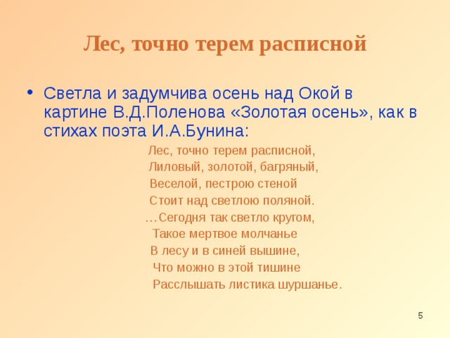 Лес, точно терем расписной Светла и задумчива осень над Окой в картине В.Д.Поленова «Золотая осень», как в стихах поэта И.А.Бунина:  Лес, точно терем расписной,  Лиловый, золотой, багряный, Веселой, пестрою стеной  Стоит над светлою поляной. … Сегодня так светло кругом, Такое мертвое молчанье  В лесу и в синей вышине,  Что можно в этой тишине  Расслышать листика шуршанье.  