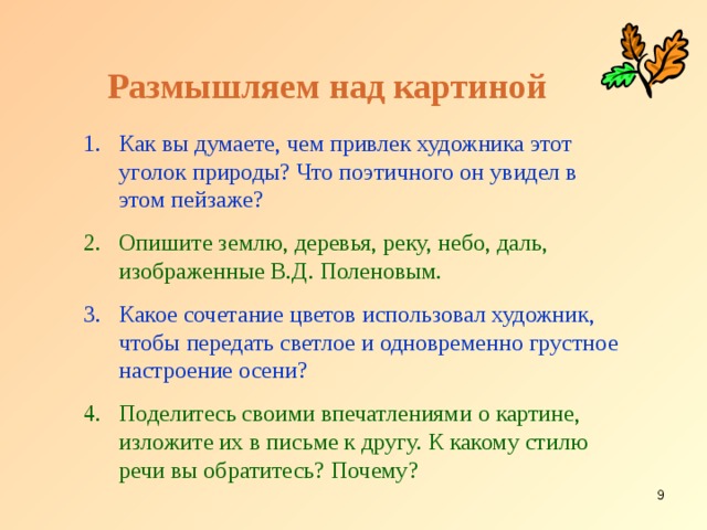 Размышляем над картиной Как вы думаете, чем привлек художника этот уголок природы? Что поэтичного он увидел в этом пейзаже? Опишите землю, деревья, реку, небо, даль, изображенные В.Д. Поленовым. Какое сочетание цветов использовал художник, чтобы передать светлое и одновременно грустное настроение осени? Поделитесь своими впечатлениями о картине, изложите их в письме к другу. К какому стилю речи вы обратитесь? Почему?  