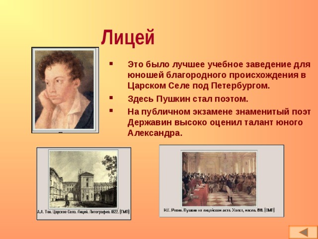 Лицей Это было лучшее учебное заведение для юношей благородного происхождения в Царском Селе под Петербургом. Здесь Пушкин стал поэтом. На публичном экзамене знаменитый поэт Державин высоко оценил талант юного Александра. 