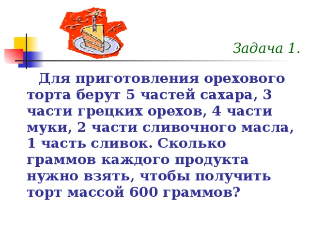 Задача 1. Для приготовления орехового торта берут 5 частей сахара, 3 части грецких орехов, 4 части муки, 2 части сливочного масла, 1 часть сливок. Сколько граммов каждого продукта нужно взять, чтобы получить торт массой 600 граммов? 