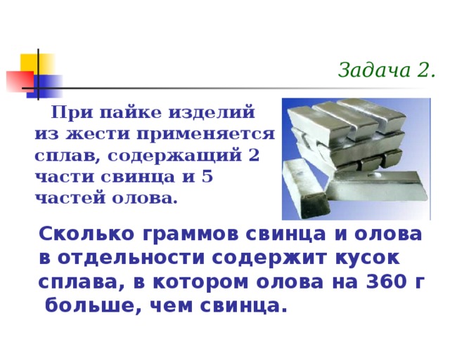 Задача 2. При пайке изделий из жести применяется сплав, содержащий 2 части свинца и 5 частей олова. Сколько граммов свинца и олова в отдельности содержит кусок сплава, в котором олова на 360 г больше, чем свинца.  