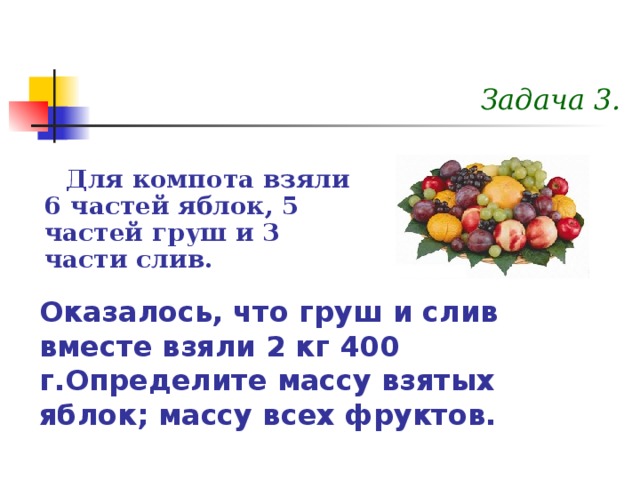 Задача 3. Для компота взяли 6 частей яблок, 5 частей груш и 3 части слив. Оказалось, что груш и слив вместе взяли 2 кг 400 г.Определите массу взятых яблок; массу всех фруктов. 