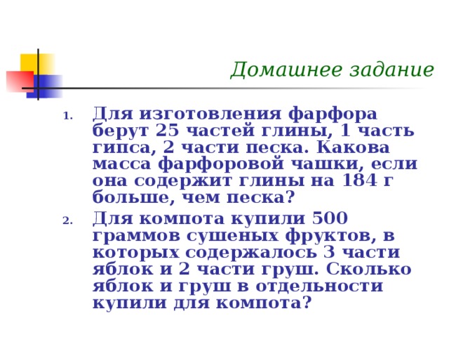 Домашнее задание Для изготовления фарфора берут 25 частей глины, 1 часть гипса, 2 части песка. Какова масса фарфоровой чашки, если она содержит глины на 184 г больше, чем песка? Для компота купили 500 граммов сушеных фруктов, в которых содержалось 3 части яблок и 2 части груш. Сколько яблок и груш в отдельности купили для компота? 