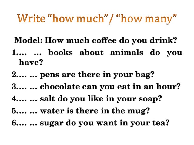 Model: How much coffee do you drink? … … books about animals do you have? … … pens are there in your bag? … … chocolate can you eat in an hour? … … salt do you like in your soap? … … water is there in the mug? … … sugar do you want in your tea? 