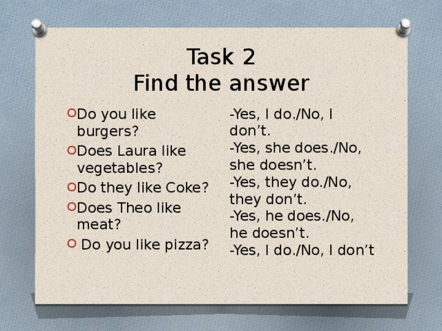 Task 2  Find the answer -Yes, I do./No, I don’t.  -Yes, she does./No, she doesn’t.  -Yes, they do./No, they don’t.  -Yes, he does./No, he doesn’t.  -Yes, I do./No, I don’t Do you like burgers? Does Laura like vegetables? Do they like Coke? Does Theo like meat?   Do you like pizza? 