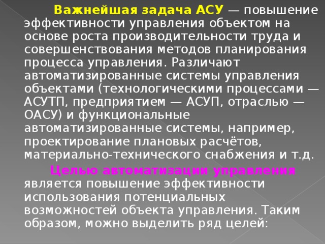  Важнейшая задача АСУ — повышение эффективности управления объектом на основе роста производительности труда и совершенствования методов планирования процесса управления. Различают автоматизированные системы управления объектами (технологическими процессами — АСУТП, предприятием — АСУП, отраслью — ОАСУ) и функциональные автоматизированные системы, например, проектирование плановых расчётов, материально-технического снабжения и т.д.  Целью автоматизации управления является повышение эффективности использования потенциальных возможностей объекта управления. Таким образом, можно выделить ряд целей: 