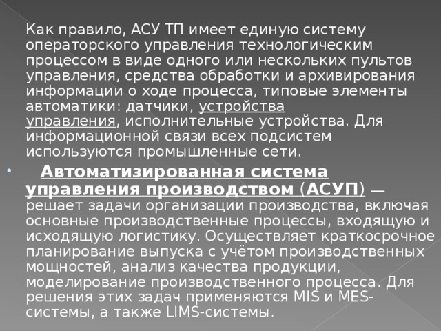  Как правило, АСУ ТП имеет единую систему операторского управления технологическим процессом в виде одного или нескольких пультов управления, средства обработки и архивирования информации о ходе процесса, типовые элементы автоматики: датчики,  устройства управления , исполнительные устройства. Для информационной связи всех подсистем используются промышленные сети.  Автоматизированная система управления производством  ( АСУП )   — решает задачи организации производства, включая основные производственные процессы, входящую и исходящую логистику. Осуществляет краткосрочное планирование выпуска с учётом производственных мощностей, анализ качества продукции, моделирование производственного процесса. Для решения этих задач применяются MIS и MES-системы, а также LIMS-системы. 