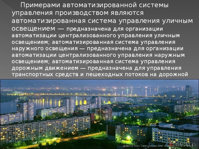  Примерами автоматизированной системы управления производством являются автоматизированная система управления уличным освещением — предназначена для организации автоматизации централизованного управления уличным освещением; автоматизированная система управления наружного освещения — предназначена для организации автоматизации централизованного управления наружным освещением; автоматизированная система управления дорожным движением — предназначена для управления транспортных средств и пешеходных потоков на дорожной сети города или автомагистрали. 