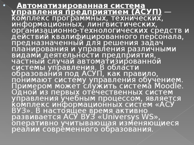  Автоматизированная система управления предприятием (АСУП)  — комплекс программных, технических, информационных, лингвистических, организационно-технологических средств и действий квалифицированного персонала, предназначенный для решения задач планирования и управления различными видами деятельности предприятия, частный случай автоматизированной системы управления. В области образования под АСУП, как правило, понимают систему управления обучением. Примером может служить система Moodle. Одной из первых отечественных систем управления учебным процессом, является комплекс информационных систем «АСУ ВУЗ». В настоящее время активно развивается АСУ ВУЗ «Universys WS», оперативно учитывающая изменяющиеся реалии современного образования. 