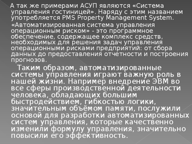 А так же примерами АСУП являются «Система управления гостиницей». Наряду с этим названием употребляется PMS Property Management System.  «Автоматизированная система управления операционным риском» - это программное обеспечение, содержащее комплекс средств, необходимых для решения задач управления операционными рисками предприятий: от сбора данных до предоставления отчетности и построения прогнозов.  Таким образом, автоматизированные системы управления играют важную роль в нашей жизни. Например внедрение ЭВМ во все сферы производственной деятельности человека, обладающих большим быстродействием, гибкостью логики, значительным объёмом памяти, послужили основой для разработки автоматизированных систем управления, которые качественно изменили формулу управления, значительно повысили его эффективность. 