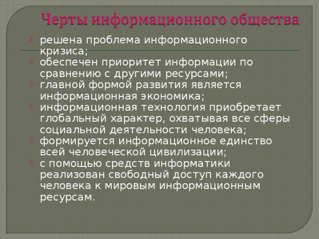 решена проблема информационного кризиса; обеспечен приоритет информации по сравнению с другими ресурсами; главной формой развития является информационная экономика; информационная технология приобретает глобальный характер, охватывая все сферы социальной деятельности человека; формируется информационное единство всей человеческой цивилизации; с помощью средств информатики реализован свободный доступ каждого человека к мировым информационным ресурсам. 
