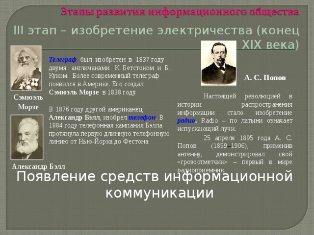 III этап – изобретение электричества (конец XIX века) Появление средств информационной коммуникации Телеграф был изобретен в 1837 году двумя англичанами К. Бетстоном и Б. Куком. Более современный телеграф появился в Америке. Его создал Сэмюэль Морзе в 1838 году.  В 1876 году другой американец, Александр  Бэлл , изобрел телефон . В 1884 году телефонная кампания Бэлла протянула первую длинную телефонную линию от Нью-Йорка до Фестона. А. С. Попов   Настоящей революцией в истории распространения информации стало изобретение радио . R adio – по латыни означает испускающий лучи.  25 апреля 1895 года А. С. Попов (1859 – 1906), применив антенну, демонстрировал свой «грозоотметчик» – первый в мире радиоприемник. Сэмюэль Морзе Александр Бэлл 