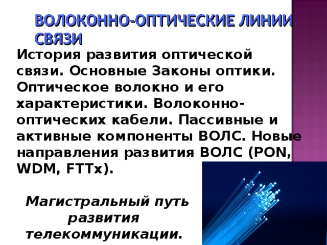 История развития оптической связи. Основные Законы оптики. Оптическое волокно и его характеристики. Волоконно-оптических кабели. Пассивные и активные компоненты ВОЛС. Новые направления развития ВОЛС (PON, WDM, FTTx).   Магистральный путь  развития  телекоммуникации.   