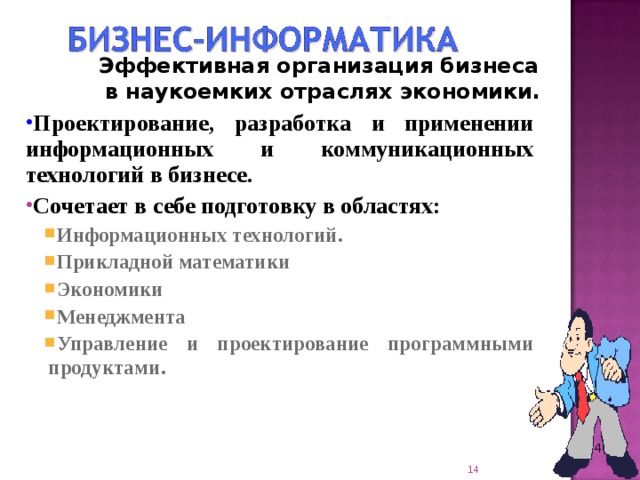 Эффективная организация бизнеса в наукоемких отраслях экономики. Проектирование, разработка и применении информационных и коммуникационных технологий в бизнесе. Сочетает в себе подготовку в областях: Информационных технологий. Прикладной математики Экономики Менеджмента Управление и проектирование программными продуктами . Информационных технологий. Прикладной математики Экономики Менеджмента Управление и проектирование программными продуктами .   