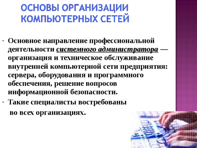 Основное направление профессиональной деятельности системного администратора — организация и техническое обслуживание внутренней компьютерной сети предприятия: сервера, оборудования и программного обеспечения, решение вопросов информационной безопасности. Такие специалисты востребованы  во всех организациях.   