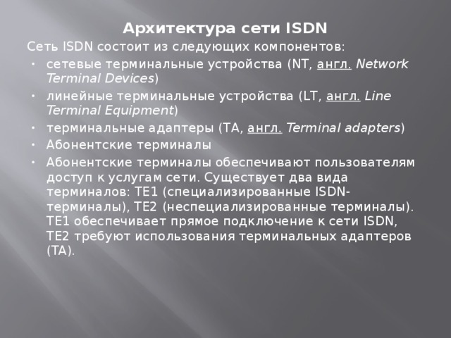 Архитектура сети ISDN Сеть ISDN состоит из следующих компонентов: сетевые терминальные устройства (NT,  англ.   Network Terminal Devices ) линейные терминальные устройства (LT,  англ.   Line Terminal Equipment ) терминальные адаптеры (TA,  англ.   Terminal adapters ) Абонентские терминалы Абонентские терминалы обеспечивают пользователям доступ к услугам сети. Существует два вида терминалов: TE1 (специализированные ISDN-терминалы), TE2 (неспециализированные терминалы). TE1 обеспечивает прямое подключение к сети ISDN, TE2 требуют использования терминальных адаптеров (TA).     