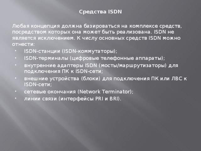 Средства ISDN Любая концепция должна базироваться на комплексе средств, посредством которых она может быть реализована. ISDN не является исключением. К числу основных средств ISDN можно отнести: ISDN-станции (ISDN-коммутаторы); ISDN-терминалы (цифровые телефонные аппараты); внутренние адаптеры ISDN (мосты/маршрутизаторы) для подключения ПК к ISDN-сети; внешние устройства (блоки) для подключения ПК или ЛВС к ISDN-сети; сетевые окончания (Network Terminator); линии связи (интерфейсы PRI и BRI). 