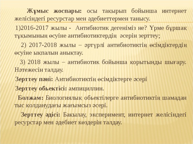  Жұмыс жоспары: осы тақырып бойынша интернет желісіндегі ресурстар мен әдебиеттермен танысу.  1)2016-2017 жылы - Антибиотик дегеніміз не? Үрме бұршақ тұқымының өсуіне антибиотиктердің әсерін зерттеу;  2) 2017-2018 жылы – әртүрлі антибиотиктің өсімдіктердің өсуіне ықпалын анықтау.  3) 2018 жылы – антибиотик бойынша қорытынды шығару. Нәтежесін талдау.  Зерттеу пәні: Антибиотиктің өсімдіктерге әсері  Зерттеу обьектісі: ампициллин.  Болжам: Биологиялық обьектілерге антибиотиктің шамадан тыс қолданудағы жағымсыз әсері.  Зерттеу әдісі: Бақылау, эксперимент, интернет желісіндегі ресурстар мен әдебиет көздерін талдау. 