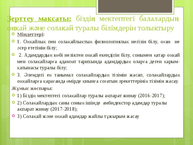 Зерттеу мақсаты:  біздің мектептегі балалардың оңқай және солақай туралы білімдерін толықтыру Міндеттері : 1. Оңқайлық пен солақайлықтың физиологиялық негізін білу, оған не әсер ететінін білу;  2. Адамдардың көбі неліктен оңқай екендігін білу, сонымен қатар оңқай мен солақайларға адамзат тарихында адамдардың оларға деген қарым-қатынасы туралы білу; 3. Әлемдегі ең танымал солақайлардың тізімін жасап, солақайлардың оңқайларға қарағанда өмірде қиынға соғатын әрекеттерінің тізімін жасау. Жұмыс жоспары: 1) Біздің мектептегі солақайлар туралы ақпарат жинау (2016-2017); 2) Солақайлардың саны соның ішінде амбидекстор адамдар туралы ақпарат жинау (2017-2018); 3) Солақай және оңқай адамдар жайлы тұжырым жасау (2017-2018). 