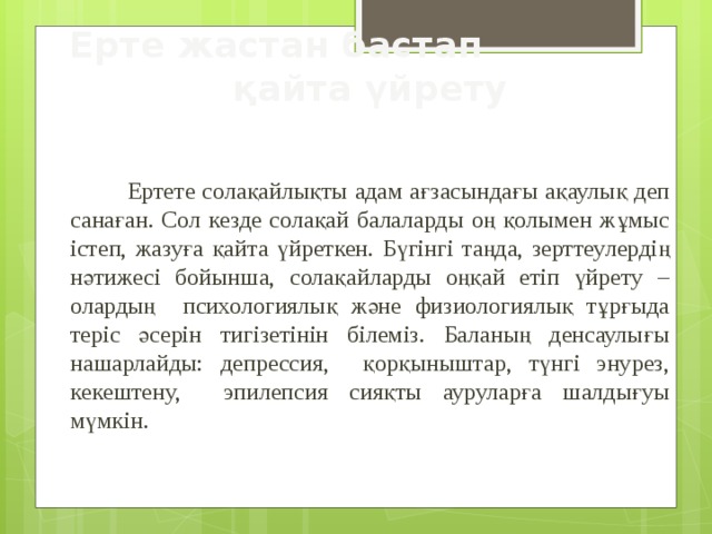 Ерте жастан бастап қайта үйрету  Ертете солақайлықты адам ағзасындағы ақаулық деп санаған. Сол кезде солақай балаларды оң қолымен жұмыс істеп, жазуға қайта үйреткен. Бүгінгі таңда, зерттеулердің нәтижесі бойынша, солақайларды оңқай етіп үйрету – олардың психологиялық және физиологиялық тұрғыда теріс әсерін тигізетінін білеміз. Баланың денсаулығы нашарлайды: депрессия, қорқыныштар, түнгі энурез, кекештену, эпилепсия сияқты ауруларға шалдығуы мүмкін. 