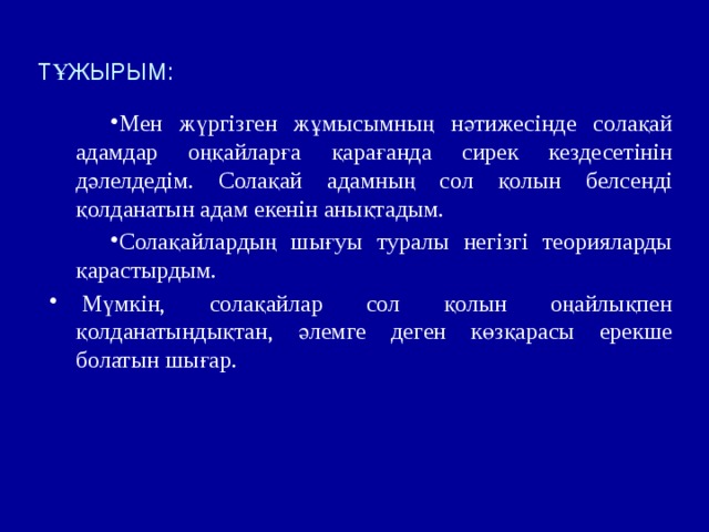 ТҰЖЫРЫМ: Мен жүргізген жұмысымның нәтижесінде солақай адамдар оңқайларға қарағанда сирек кездесетінін дәлелдедім. Солақай адамның сол қолын белсенді қолданатын адам екенін анықтадым. Солақайлардың шығуы туралы негізгі теорияларды қарастырдым.   Мүмкін, солақайлар сол қолын оңайлықпен қолданатындықтан, әлемге деген көзқарасы ерекше болатын шығар. 