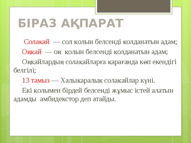 БІРАЗ АҚПАРАТ   Солақай — сол қолын белсенді қолданатын адам;  Оңқай  — оң қолын белсенді қолданатын адам;  Оңқайлардың солақайларға қарағанда көп екендігі белгілі;  13 тамыз — Халықаралық солақайлар күні.  Екі қолымен бірдей белсенді жұмыс істей алатын адамды амбидекстор деп атайды. 