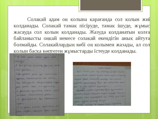    Солақай адам оң қолына қарағанда сол қолын жиі қолданады. Солақай тамақ пісіруде, тамақ ішуде, жұмыс жасауда сол қолын қолданады. Жазуда қолданатын қолға байланысты оңқай немесе солақай екендігін анық айтуға болмайды. Солақайлардың көбі оң қолымен жазады, ал сол қолын басқа көптеген жұмыстарды істеуде қолданады. 