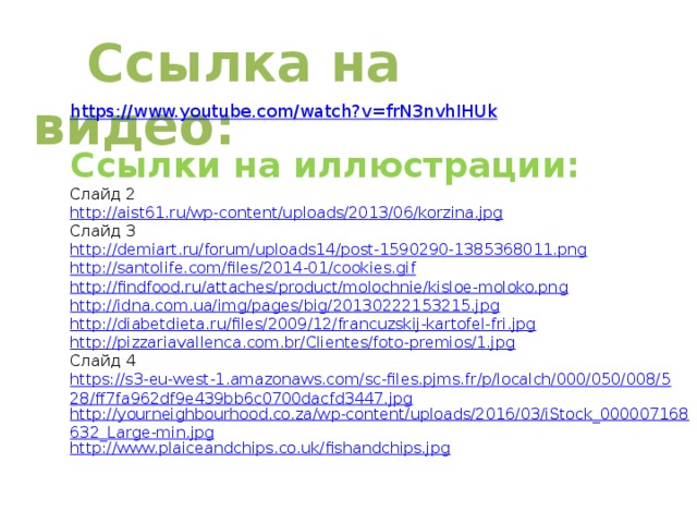 Ссылка на видео:  https://www.youtube.com/watch?v=frN3nvhIHUk Ссылки на иллюстрации: Слайд 2 http://aist61.ru/wp-content/uploads/2013/06/korzina.jpg Слайд 3 http://demiart.ru/forum/uploads14/post-1590290-1385368011.png http://santolife.com/files/2014-01/cookies.gif http://findfood.ru/attaches/product/molochnie/kisloe-moloko.png http://idna.com.ua/img/pages/big/20130222153215.jpg http://diabetdieta.ru/files/2009/12/francuzskij-kartofel-fri.jpg http://pizzariavallenca.com.br/Clientes/foto-premios/1.jpg Слайд 4 https://s3-eu-west-1.amazonaws.com/sc-files.pjms.fr/p/localch/000/050/008/528/ff7fa962df9e439bb6c0700dacfd3447.jpg http://yourneighbourhood.co.za/wp-content/uploads/2016/03/iStock_000007168632_Large-min.jpg http://www.plaiceandchips.co.uk/fishandchips.jpg 
