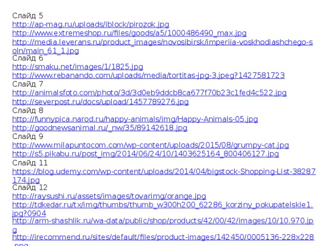 Слайд 5 http://ap-mag.ru/uploads/iblock/pirozok.jpg http://www.extremeshop.ru/files/goods/a5/1000486490_max.jpg http://media.leverans.ru/product_images/novosibirsk/imperiia-voskhodiashchego-soln/main_61_1.jpg Слайд 6 http://smaku.net/images/1/1825.jpg http://www.rebanando.com/uploads/media/tortitas-jpg-3.jpeg?1427581723 Слайд 7 http://animalsfoto.com/photo/3d/3d0eb9ddcb8ca677f70b23c1fed4c522.jpg http://severpost.ru/docs/upload/1457789276.jpg Слайд 8 http://funnypica.narod.ru/happy-animals/img/Happy-Animals-05.jpg http://goodnewsanimal.ru/_nw/35/89142618.jpg Слайд 9 http://www.milapuntocom.com/wp-content/uploads/2015/08/grumpy-cat.jpg http://s5.pikabu.ru/post_img/2014/06/24/10/1403625164_800406127.jpg Слайд 11 https://blog.udemy.com/wp-content/uploads/2014/04/bigstock-Shopping-List-38287174.jpg Слайд 12 http://raysushi.ru/assets/images/tovarimg/orange.jpg http://tdkedar.ru/tx/img/thumbs/thumb_w300h200_62286_korziny_pokupatelskie1.jpg?0904 http://arm-shashlik.ru/wa-data/public/shop/products/42/00/42/images/10/10.970.jpg http://irecommend.ru/sites/default/files/product-images/142450/0005136-228x228.png http://manga-sushi.umi.ru/images/cms/data/foto_sushi/Drinks/coca.jpg 
