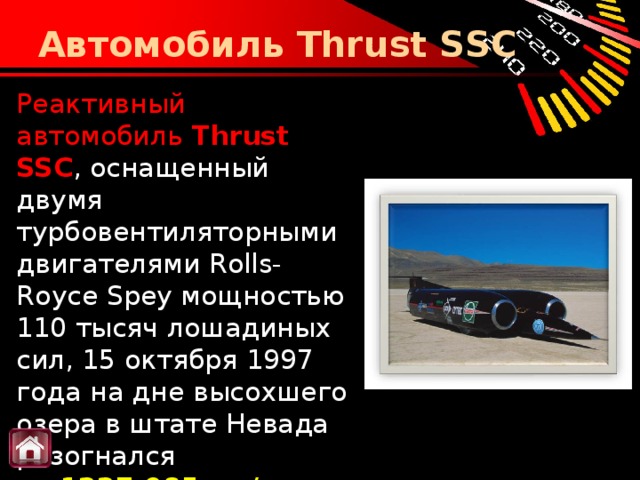 Автомобиль Thrust SSC Реактивный автомобиль  Thrust SSC , оснащенный двумя турбовентиляторными двигателями Rolls-Royce Spey мощностью 110 тысяч лошадиных сил, 15 октября 1997 года на дне высохшего озера в штате Невада разогнался до  1227,985 км/ч .    