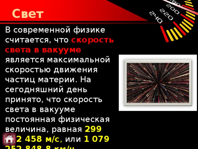 Свет В современной физике считается, что  скорость света в вакууме является максимальной скоростью движения частиц материи. На сегодняшний день принято, что скорость света в вакууме постоянная физическая величина, равная  299 792 458 м/с , или   1 079 252 848,8 км/ч .    