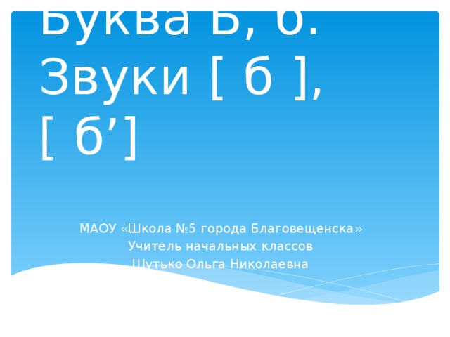 Буква Б, б. Звуки [ б ], [ б’] МАОУ «Школа №5 города Благовещенска» Учитель начальных классов Шутько Ольга Николаевна 