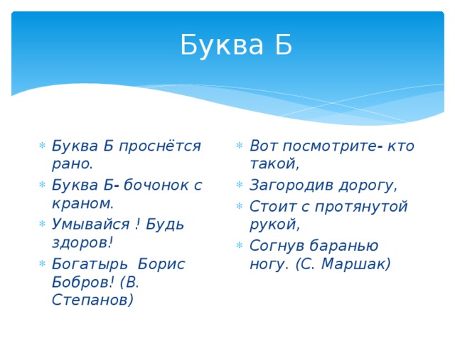 Буква Б Буква Б проснётся рано. Буква Б- бочонок с краном. Умывайся ! Будь здоров! Богатырь Борис Бобров! (В. Степанов) Вот посмотрите- кто такой, Загородив дорогу, Стоит с протянутой рукой, Согнув баранью ногу. (С. Маршак) 