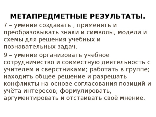 Метапредметные результаты. 7 – умение создавать , применять и преобразовывать знаки и символы, модели и схемы для решения учебных и познавательных задач. 9 – умение организовать учебное сотрудничество и совместную деятельность с учителем и сверстниками; работать в группе; находить общее решение и разрешать конфликты на основе согласования позиций и учёта интересов; формулировать, аргументировать и отстаивать своё мнение. 