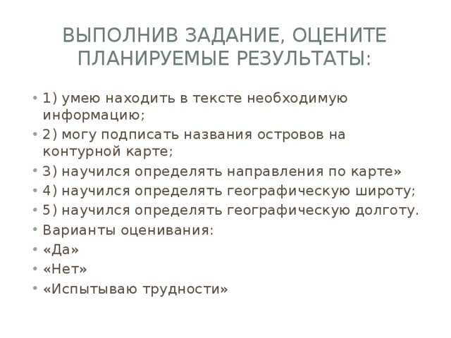 Выполнив задание, оцените планируемые результаты: 1) умею находить в тексте необходимую информацию; 2) могу подписать названия островов на контурной карте; 3) научился определять направления по карте» 4) научился определять географическую широту; 5) научился определять географическую долготу. Варианты оценивания: «Да» «Нет» «Испытываю трудности» 