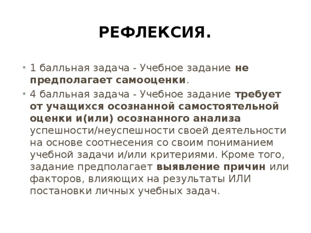 Рефлексия. 1 балльная задача - Учебное задание не предполагает самооценки . 4 балльная задача - Учебное задание требует от учащихся осознанной самостоятельной оценки и(или) осознанного анализа успешности/неуспешности своей деятельности на основе соотнесения со своим пониманием учебной задачи и/или критериями. Кроме того, задание предполагает выявление причин или факторов, влияющих на результаты ИЛИ постановки личных учебных задач. 