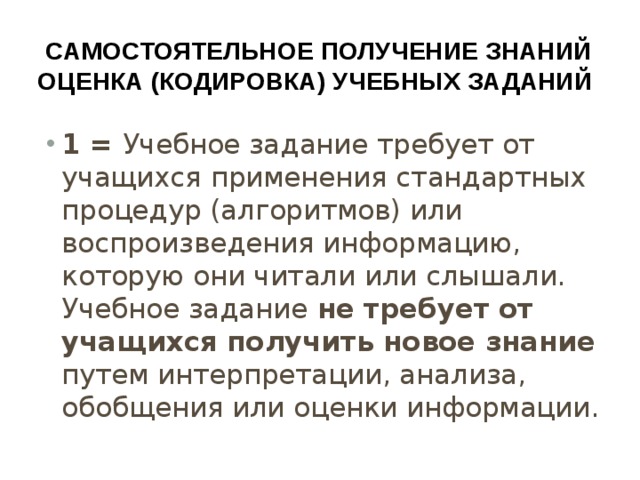 Самостоятельное получение знаний  оценка (кодировка) учебных заданий 1 = Учебное задание требует от учащихся применения стандартных процедур (алгоритмов) или воспроизведения информацию, которую они читали или слышали. Учебное задание не требует от учащихся получить новое знание путем интерпретации, анализа, обобщения или оценки информации. 