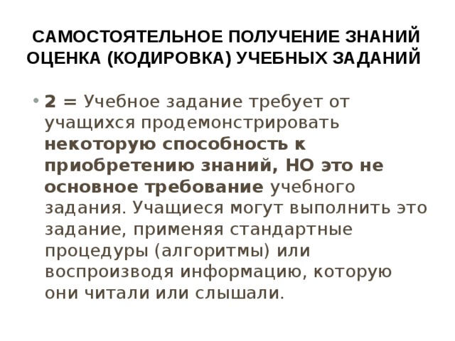 Самостоятельное получение знаний  оценка (кодировка) учебных заданий 2 = Учебное задание требует от учащихся продемонстрировать некоторую способность к приобретению знаний, НО это не основное требование учебного задания. Учащиеся могут выполнить это задание, применяя стандартные процедуры (алгоритмы) или воспроизводя информацию, которую они читали или слышали. 