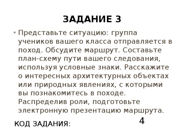 Задание 3 Представьте ситуацию: группа учеников вашего класса отправляется в поход. Обсудите маршрут. Составьте план-схему пути вашего следования, используя условные знаки. Расскажите о интересных архитектурных объектах или природных явлениях, с которыми вы познакомитесь в походе. Распределив роли, подготовьте электронную презентацию маршрута. 4 КОД ЗАДАНИЯ: 